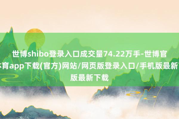 世博shibo登录入口成交量74.22万手-世博官方体育app下载(官方)网站/网页版登录入口/手机版最新下载