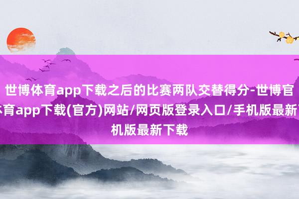 世博体育app下载之后的比赛两队交替得分-世博官方体育app下载(官方)网站/网页版登录入口/手机版最新下载