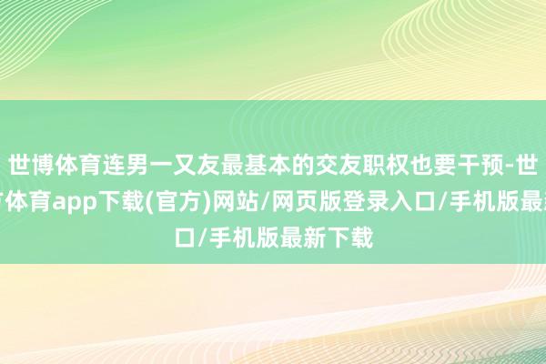 世博体育连男一又友最基本的交友职权也要干预-世博官方体育app下载(官方)网站/网页版登录入口/手机版最新下载