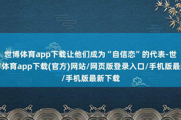 世博体育app下载让他们成为“自信恋”的代表-世博官方体育app下载(官方)网站/网页版登录入口/手机版最新下载