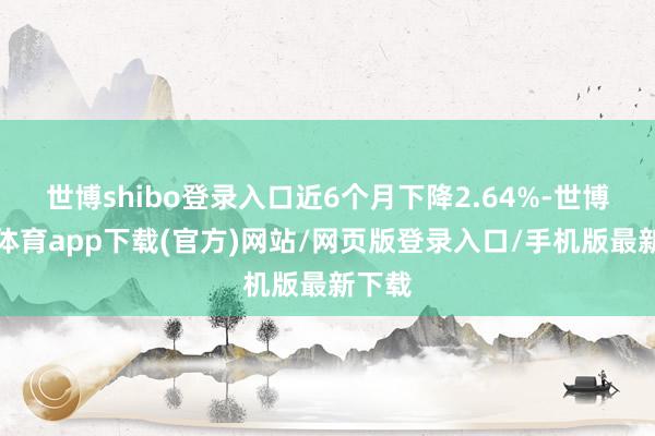 世博shibo登录入口近6个月下降2.64%-世博官方体育app下载(官方)网站/网页版登录入口/手机版最新下载