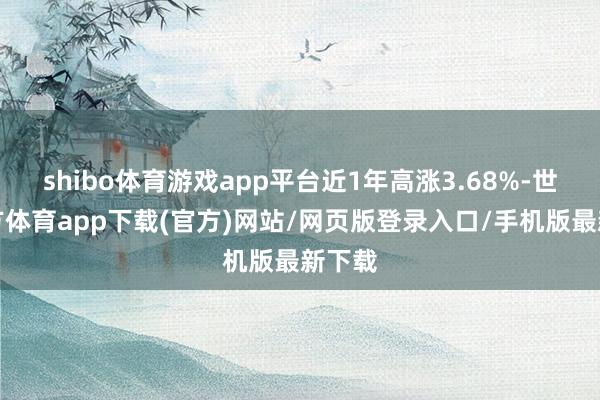 shibo体育游戏app平台近1年高涨3.68%-世博官方体育app下载(官方)网站/网页版登录入口/手机版最新下载