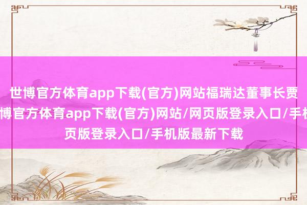 世博官方体育app下载(官方)网站福瑞达董事长贾庆文指出-世博官方体育app下载(官方)网站/网页版登录入口/手机版最新下载