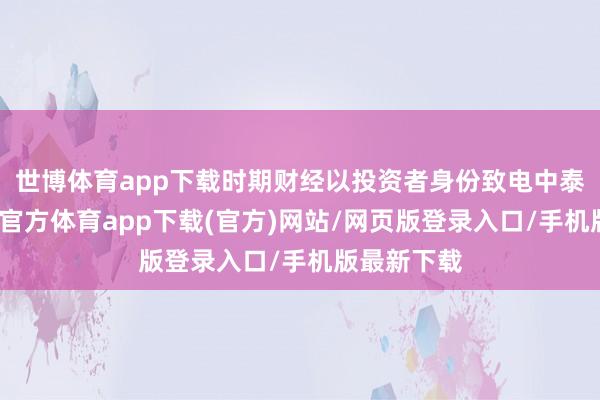 世博体育app下载时期财经以投资者身份致电中泰证券-世博官方体育app下载(官方)网站/网页版登录入口/手机版最新下载