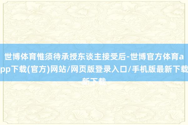 世博体育惟须待承授东谈主接受后-世博官方体育app下载(官方)网站/网页版登录入口/手机版最新下载