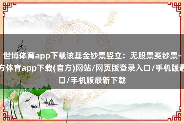 世博体育app下载该基金钞票竖立：无股票类钞票-世博官方体育app下载(官方)网站/网页版登录入口/手机版最新下载