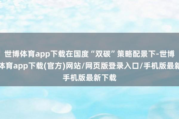 世博体育app下载在国度“双碳”策略配景下-世博官方体育app下载(官方)网站/网页版登录入口/手机版最新下载